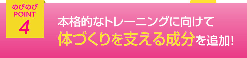 のびのびポイント4 本格的なトレーニングに向けて体づくりを支える成分を追加