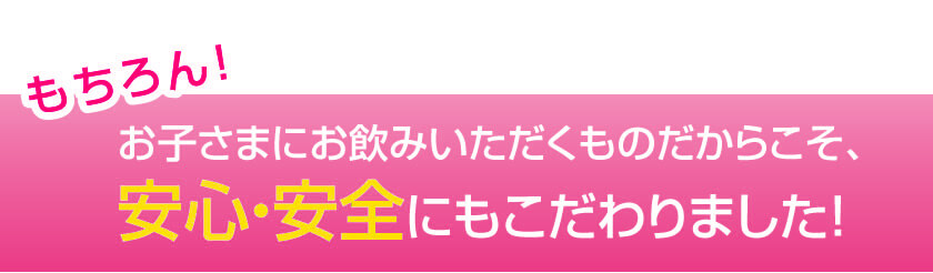 お子さまにお飲みいただくものだからこそ、安心・安全にもこだわりました！