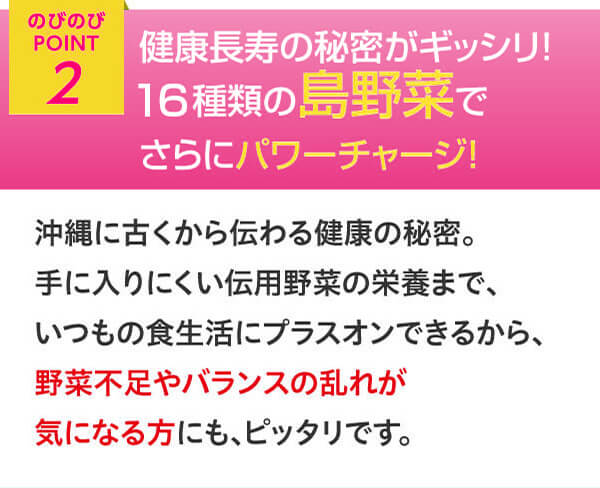 のびのびポイント2 健康長寿の秘密がギッシリ　28種類の島野菜でさらにパワーチャージ　沖縄に古くから伝わる健康の秘密。手に入りにくい伝用野菜の栄養まで、いつもの食生活にプラスオンできるから、野菜不足やバランスの乱れが気になる方にもピッタリです。