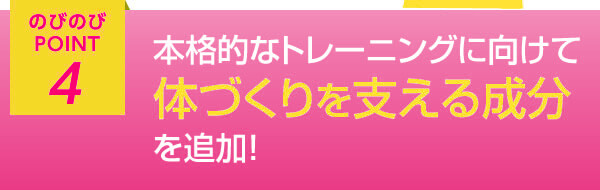 のびのびポイント4 本格的なトレーニングに向けて体づくりを支える成分を追加