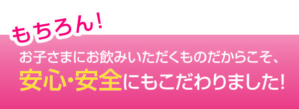 お子さまにお飲みいただくものだからこそ、安心・安全にもこだわりました！