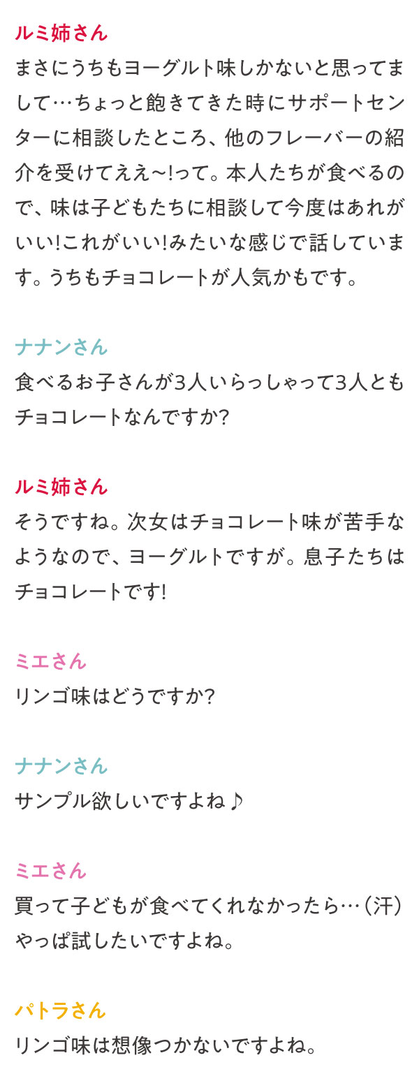 まさにうちもヨーグルト味しかないと思ってまして…ちょっと飽きてきた時にサポートセンターに相談したところ、他のフレーバーの紹介を受けてええ～！って。本人たちが食べるので、味は子どもたちに相談して今度はあれがいい！これがいい！みたいな感じで話しています。うちもチョコレートが人気かもです。食べるお子さんが3人いらっしゃって3人ともチョコレートなんですか？そうですね。次女はチョコレート味が苦手なようなので、ヨーグルトですが。息子たちはチョコレートです！リンゴ味はどうですか？サンプル欲しいですよね♪買って子どもが食べてくれなかったら…（汗）やっぱ試したいですよね。リンゴ味は想像つかないですよね。