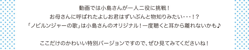 動画では小島さんが一人二役に挑戦！お母さんに呼ばれたよしお君はずいぶんと物知りみたい・・・！？「ノビルンジャーの歌」は小島さんのオリジナル！一度聴くと耳から離れないかも♪ここだけのかわいい特別バージョンですので、ぜひ見てくださいね！