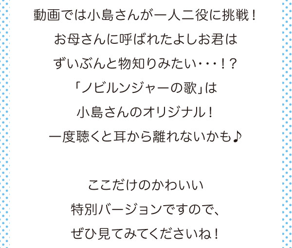 動画では小島さんが一人二役に挑戦！お母さんに呼ばれたよしお君はずいぶんと物知りみたい・・・！？「ノビルンジャーの歌」は小島さんのオリジナル！一度聴くと耳から離れないかも♪ここだけのかわいい特別バージョンですので、ぜひ見てくださいね！